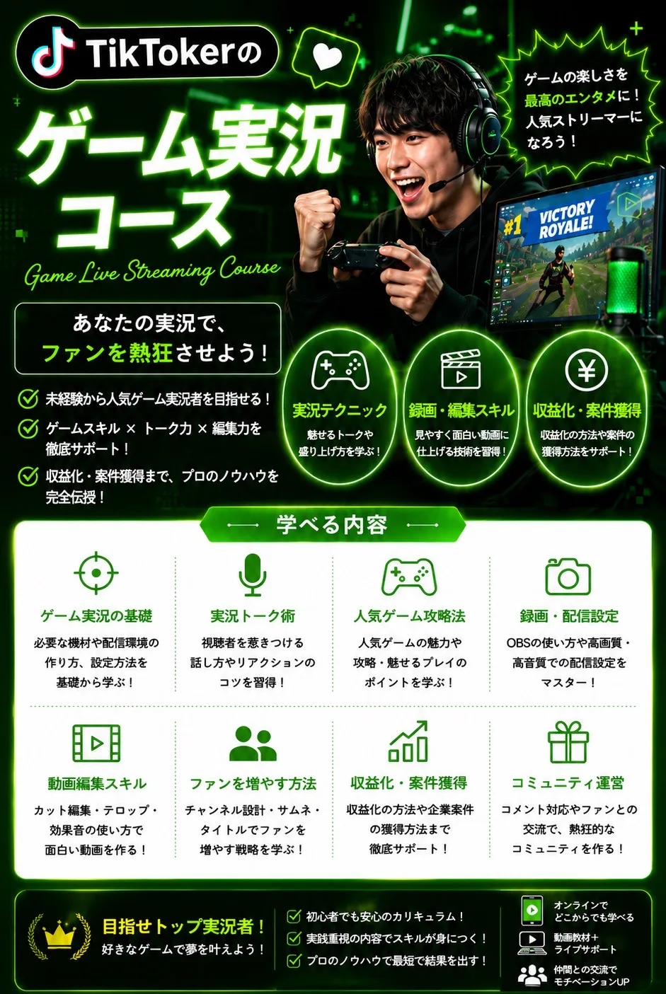 TikTokerのゲーム実況コース Game Live Streaming Course ゲームの楽しさを最高のエンタメに！人気ストリーマーになろう！あなたの実況で、ファンを熱狂させよう！ 実況テクニック／録画・編集スキル／収益化・案件獲得 学べる内容：ゲーム実況の基礎／実況トーク術／人気ゲーム攻略法／録画・配信設定（OBS）／動画編集スキル／ファンを増やす方法／収益化・案件獲得／コミュニティ運営 目指せトップ実況者！好きなゲームで夢を叶えよう！