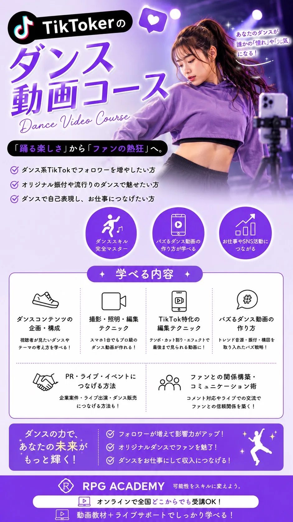 TikTokerのダンス動画コース Dance Video Course 「踊る楽しさ」から「ファンの熱狂」へ。ダンス系TikTokでフォロワーを増やしたい方／オリジナル振付や流行りのダンスで魅せたい方／ダンスで自己表現し、お仕事につなげたい方 学べる内容：ダンスコンテンツの企画・構成／撮影・照明・編集テクニック／TikTok特化の編集テクニック／バズるダンス動画の作り方／PR・ライブ・イベントにつなげる方法／ファンとの関係構築・コミュニケーション術 ダンスの力で、あなたの未来がもっと輝く！ RPG ACADEMY オンラインで全国どこからでも受講OK！動画教材＋ライブサポートでしっかり学べる！