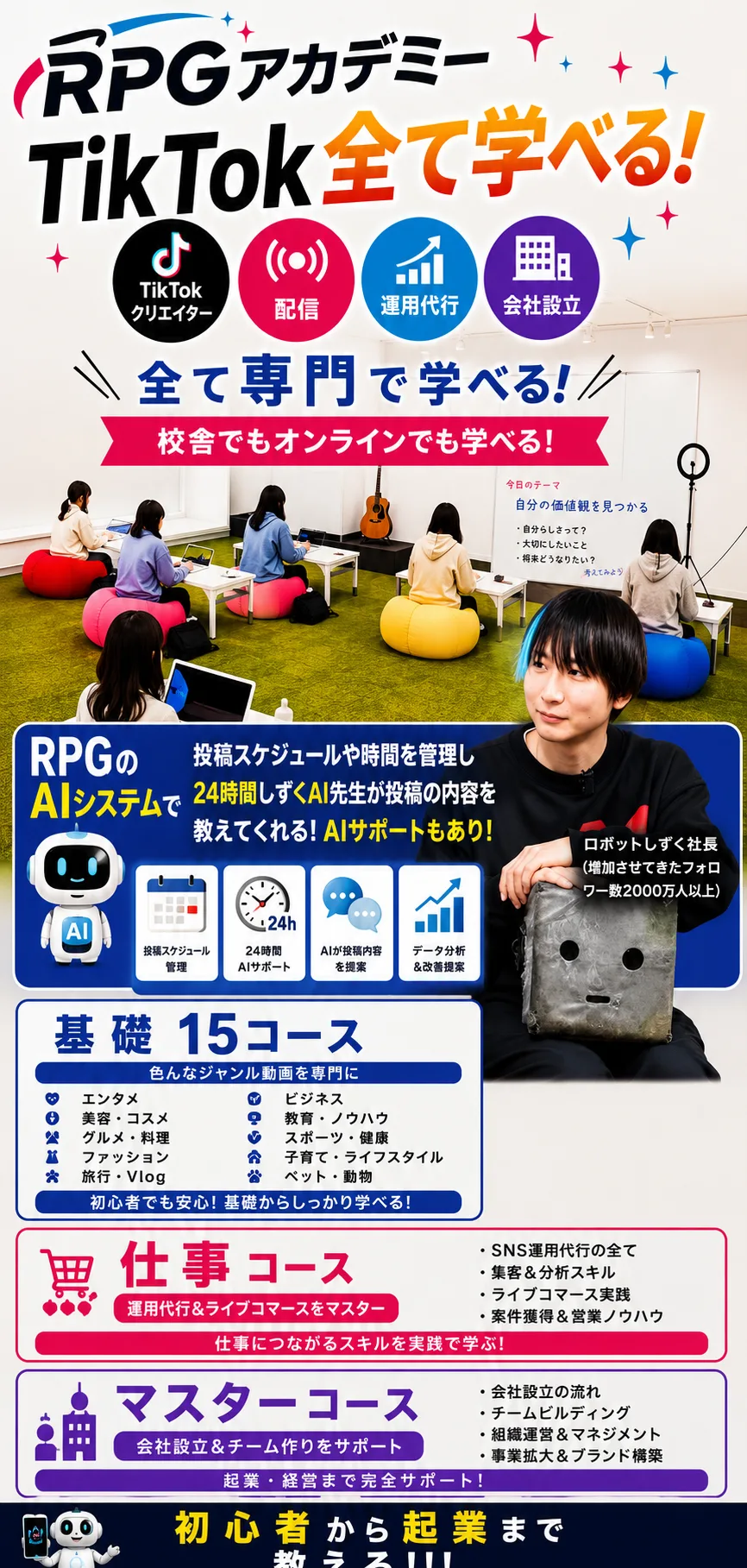 RPGアカデミー TikTok全て学べる！（TikTokクリエイター／配信／運用代行／会社設立）全て専門で学べる！校舎でもオンラインでも学べる！ RPGのAIシステムで投稿スケジュールや時間を管理し、24時間しずくAI先生が投稿の内容を教えてくれる！AIサポートもあり！（投稿スケジュール管理／24時間AIサポート／AIが投稿内容を提案／データ分析＆改善提案） ロボットしずく社長（増加させてきたフォロワー数2000万人以上） 基礎15コース：色んなジャンル動画を専門に（エンタメ、ビジネス、美容・コスメ、教育・ノウハウ、グルメ・料理、スポーツ・健康、ファッション、子育て・ライフスタイル、旅行・Vlog、ペット・動物）初心者でも安心！基礎からしっかり学べる！ 仕事コース：運用代行＆ライブコマースをマスター（SNS運用代行の全て、集客＆分析スキル、ライブコマース実践、案件獲得＆営業ノウハウ）仕事につながるスキルを実践で学ぶ！ マスターコース：会社設立＆チーム作りをサポート（会社設立の流れ、チームビルディング、組織運営＆マネジメント、事業拡大＆ブランド構築）起業・経営まで完全サポート！ 初心者から起業まで教える！！