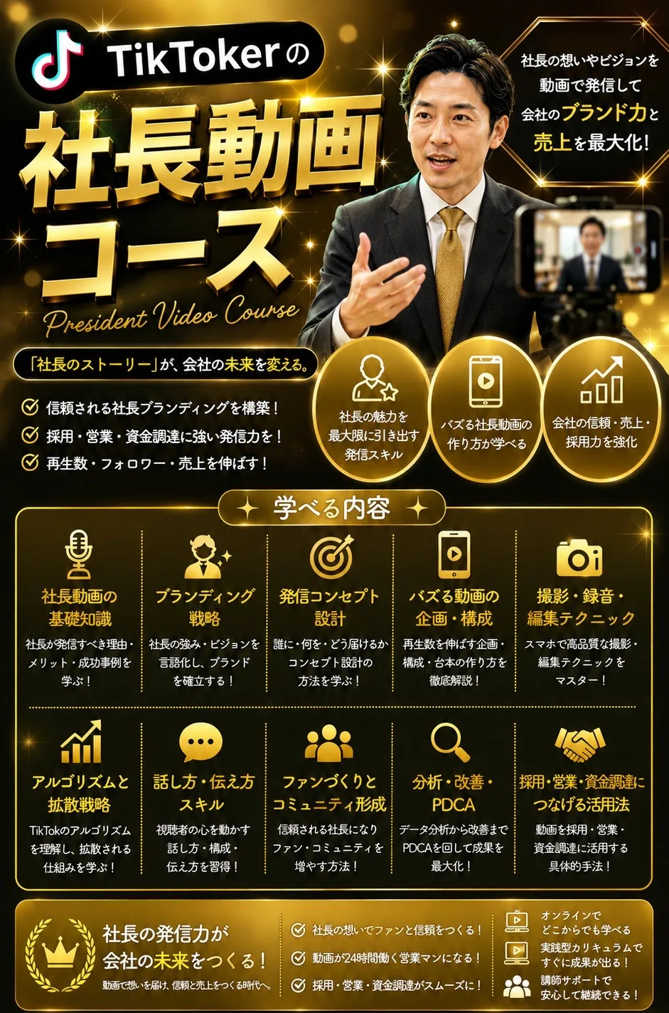 TikTokerの社長動画コース President Video Course 社長の想いやビジョンを動画で発信して会社のブランド力と売上を最大化！「社長のストーリー」が、会社の未来を変える。 学べる内容：社長動画の基礎知識／ブランディング戦略／発信コンセプト設計／バズる動画の企画・構成／撮影・録音・編集テクニック／アルゴリズムと拡散戦略／話し方・伝え方スキル／ファンづくりとコミュニティ形成／分析・改善・PDCA／採用・営業・資金調達につなげる活用法 社長の発信力が会社の未来をつくる！