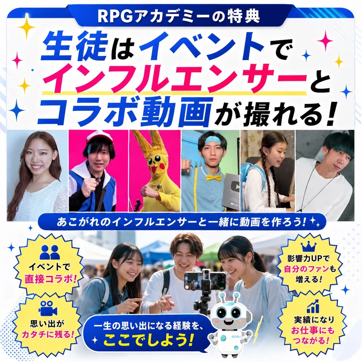 RPGアカデミーの特典 生徒はイベントでインフルエンサーとコラボ動画が撮れる！ あこがれのインフルエンサーと一緒に動画を作ろう！ イベントで直接コラボ／動画力UPで自分のファンを増やす／思い出がカタチに残る／実績になりお仕事にもつながる 一生の思い出になる経験を、ここでしよう！