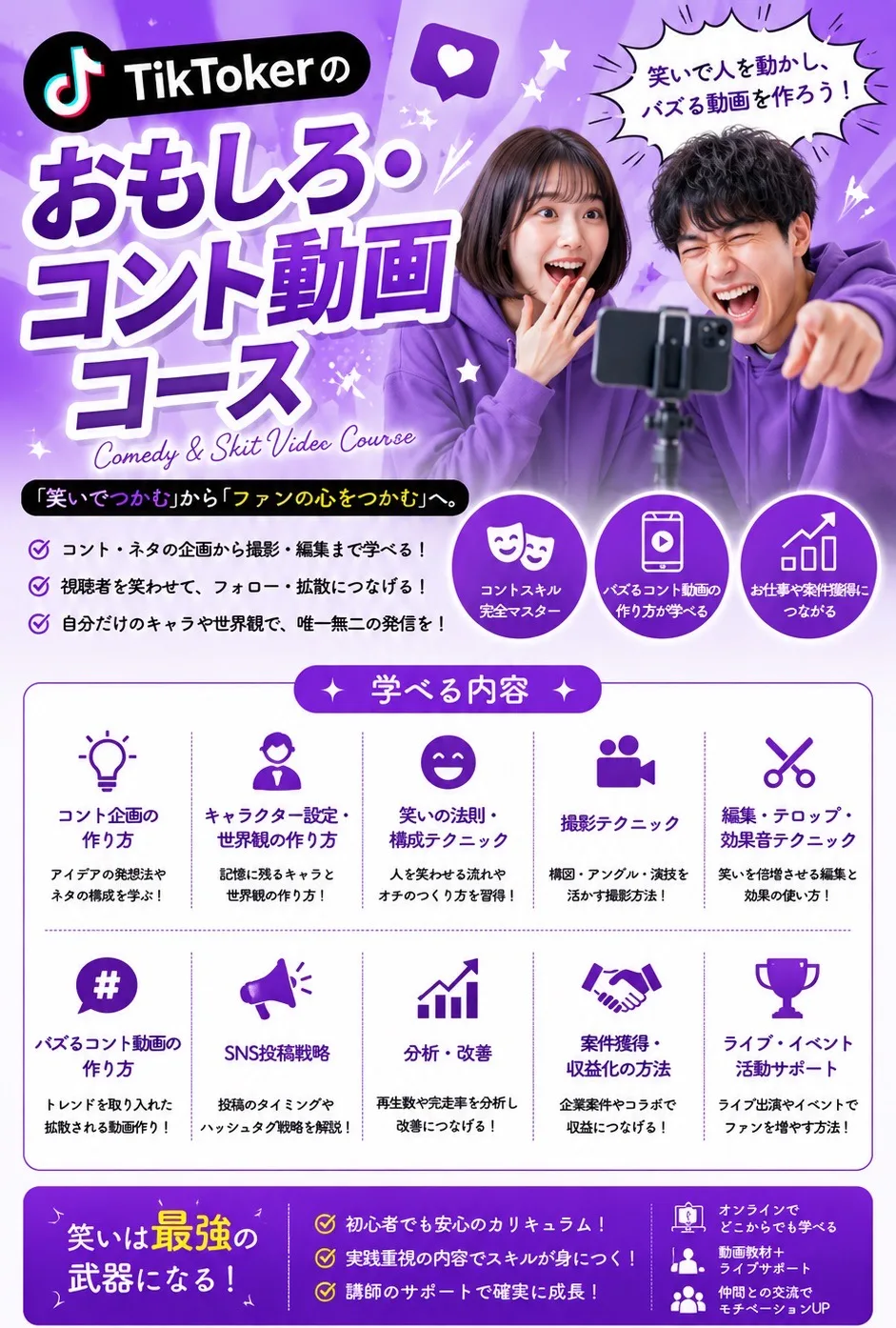 TikTokerのおもしろ・コント動画コース Comedy & Skit Video Course 笑いで人を動かし、バズる動画を作ろう！「笑いでつかむ」から「ファンの心をつかむ」へ。コント・ネタの企画から撮影・編集まで学べる！視聴者を笑わせて、フォロー・拡散につなげる！自分だけのキャラや世界観で、唯一無二の発信を！ 学べる内容：コント企画の作り方／キャラクター設定・世界観の作り方／笑いの法則・構成テクニック／撮影テクニック／編集・テロップ・効果音テクニック／バズるコント動画の作り方／SNS投稿戦略／分析・改善／案件獲得・収益化の方法／ライブ・イベント活動サポート 笑いは最強の武器になる！