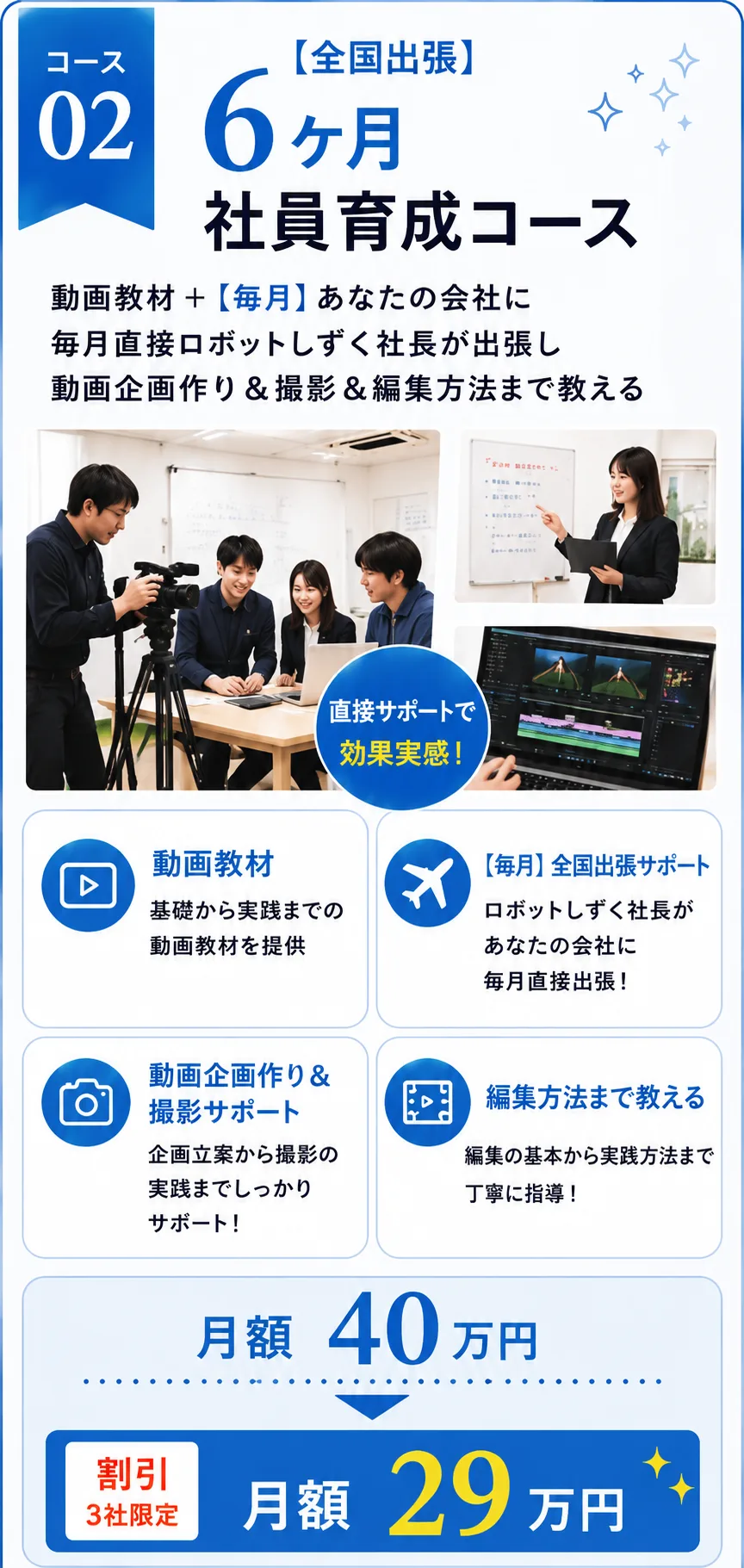 コース02【全国出張】6ヶ月 社員育成コース 動画教材＋【毎月】あなたの会社に毎月直接ロボットしずく社長が出張し、動画企画作り＆撮影＆編集方法まで教える（直接サポートで効果実感！） 動画教材：基礎から実践までの動画教材を提供／【毎月】全国出張サポート：ロボットしずく社長があなたの会社に毎月直接出張！／動画企画作り＆撮影サポート：企画立案から撮影の実践までしっかりサポート！／編集方法まで教える：編集の基本から実践方法まで丁寧に指導！ 月額40万円 → 割引（3社限定）月額29万円