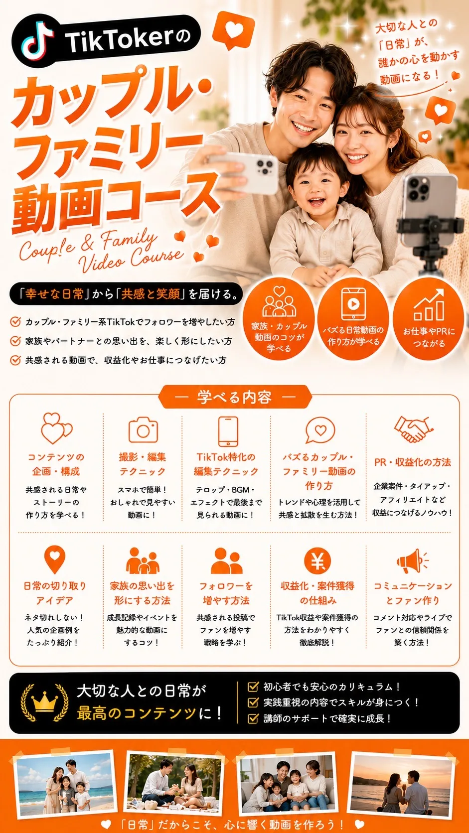 TikTokerのカップル・ファミリー動画コース Couple & Family Video Course 大切な人との「日常」が、誰かの心を動かす動画になる！「幸せな日常」から「共感と笑顔」を届ける。 学べる内容：コンテンツの企画・構成／撮影・編集テクニック／TikTok特化の編集テクニック／バズるカップル・ファミリー動画の作り方／PR・収益化の方法／日常の切り取りアイデア／家族の思い出を形にする方法／フォロワーを増やす方法／収益化・案件獲得の仕組み／コミュニケーションとファン作り 大切な人との日常が最高のコンテンツに！