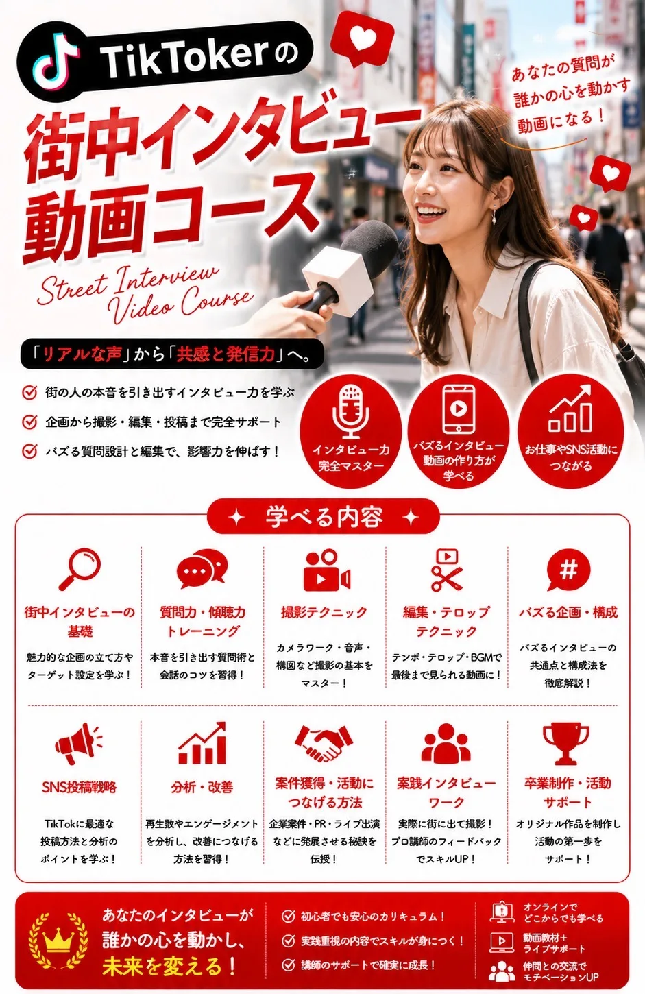 TikTokerの街中インタビュー動画コース Street Interview Video Course あなたの質問が誰かの心を動かす動画になる！「リアルな声」から「共感と発信力」へ。街の人の本音を引き出すインタビュー力を学ぶ／企画から撮影・編集・投稿まで完全サポート／バズる質問設計と編集で、影響力を伸ばす！ 学べる内容：街中インタビューの基礎／質問力・傾聴力トレーニング／撮影テクニック／編集・テロップテクニック／バズる企画・構成／SNS投稿戦略／分析・改善／案件獲得・活動につなげる方法／実践インタビューワーク／卒業制作・活動サポート あなたのインタビューが誰かの心を動かし、未来を変える！