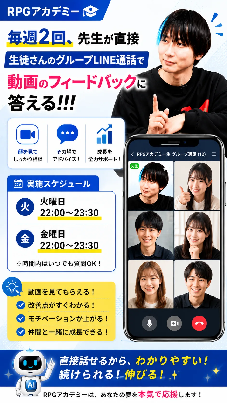 RPGアカデミー 毎週2回、先生が直接生徒さんのグループLINE通話で動画のフィードバックに答える!!! 動画を見てもらえる/その場でアドバイス/成長を実感 授業スケジュール:火曜日22:00〜23:30/金曜日22:00〜23:30(※時間内はいつでも質問OK!) 動画を見てもらえる!/客観的な意見がもらえる!/モチベーションが上がる!/仲間と一緒に成長できる! 直接話せるから、わかりやすい!続けられる!伸びる! RPGアカデミーは、あなたの夢を本気で応援します!