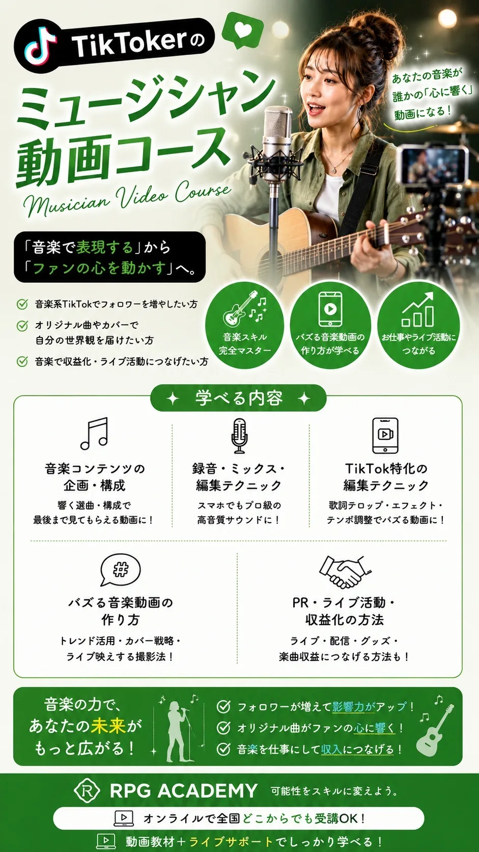 TikTokerのミュージシャン動画コース Musician Video Course あなたの音楽が誰かの「心に響く」動画になる！「音楽で表現する」から「ファンの心を動かす」へ。音楽系TikTokでフォロワーを増やしたい方／オリジナル曲やカバーで自分の世界観を届けたい方／音楽で収益化・ライブ活動につなげたい方 学べる内容：音楽コンテンツの企画・構成／録音・ミックス・編集テクニック／TikTok特化の編集テクニック／バズる音楽動画の作り方／PR・ライブ活動・収益化の方法 音楽の力で、あなたの未来がもっと広がる！ RPG ACADEMY オンラインで全国どこからでも受講OK！動画教材＋ライブサポートでしっかり学べる！
