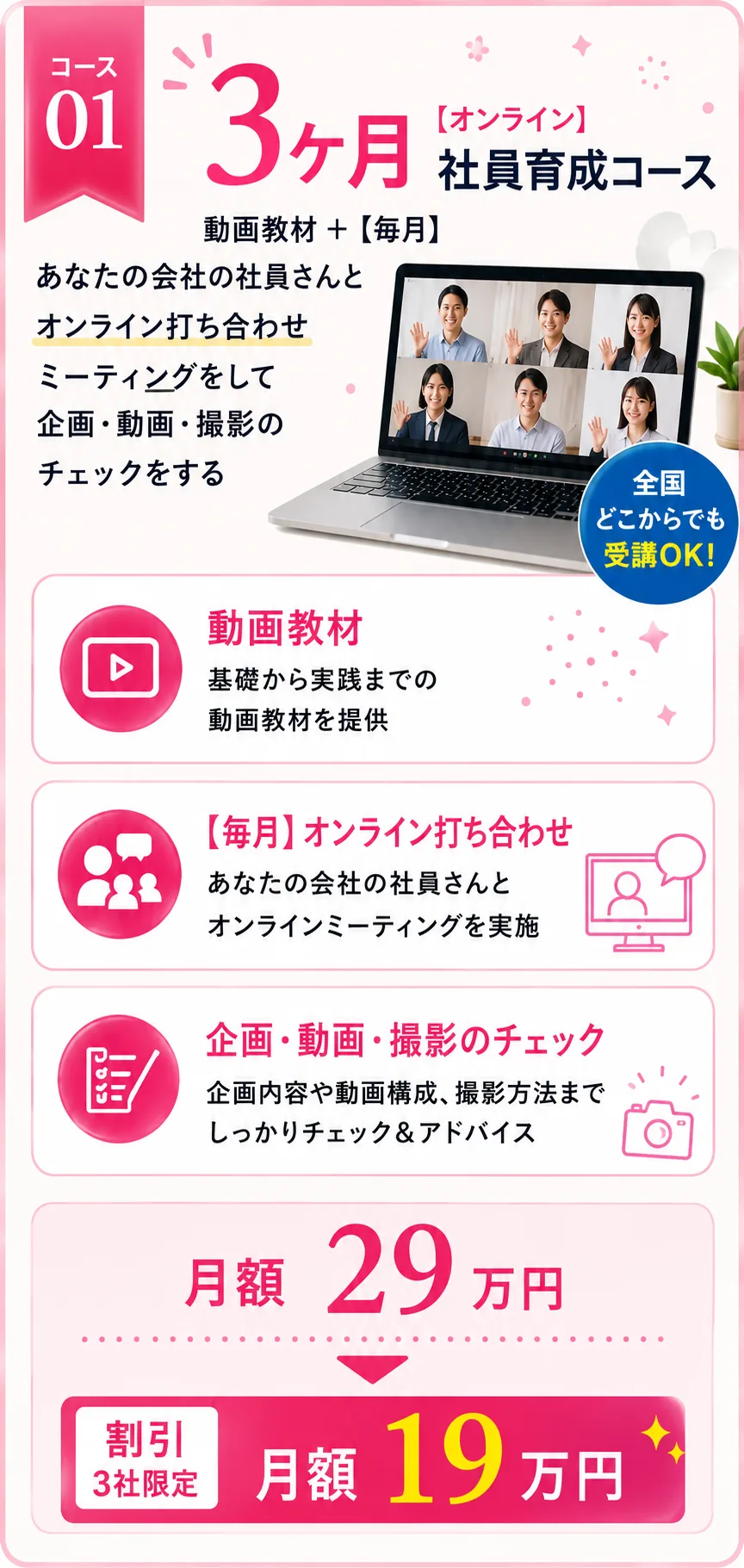 コース01【オンライン】3ヶ月 社員育成コース 動画教材＋【毎月】あなたの会社の社員さんとオンライン打ち合わせをして、ミーティング・企画・動画・撮影のチェックをする（全国どこからでも受講OK！） 動画教材：基礎から実践までの動画教材を提供／【毎月】オンライン打ち合わせ：あなたの会社の社員さんとオンラインミーティングを実施／企画・動画・撮影のチェック：企画内容や動画構成、撮影方法までしっかりチェック＆アドバイス 月額29万円 → 割引（3社限定）月額19万円