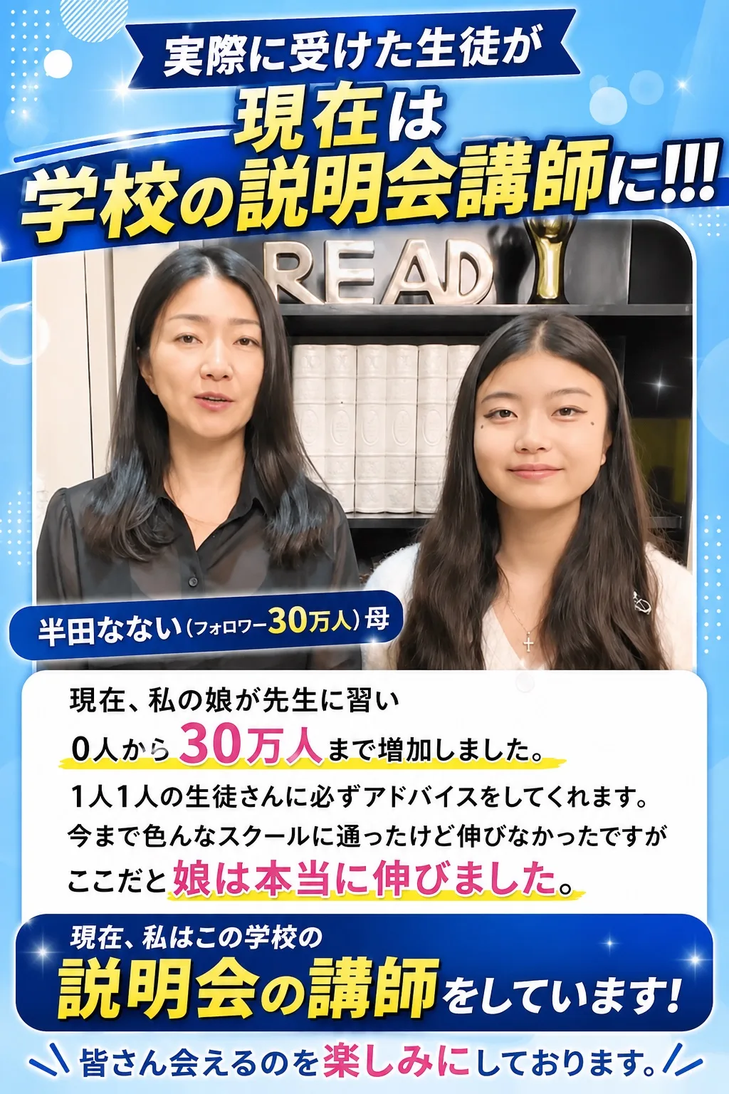 実際に受けた生徒が現在は学校の説明会講師に!!! 半田なない（フォロワー30万人）母「現在、私の娘が先生に習い0人から30万人まで増加しました。1人1人の生徒さんに必ずアドバイスをしてくれます。今まで色んなスクールに通ったけど伸びなかったですが、ここだと娘は本当に伸びました。現在、私はこの学校の説明会の講師をしています！皆さん会えるのを楽しみにしております。」
